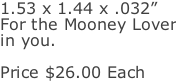 1.53 x 1.44 x .032” For the Mooney Lover in you.  Price $26.00 Each